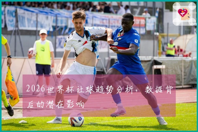 2026世界杯让球趋势分析，数据背后的潜在影响