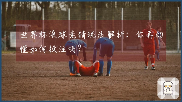 世界杯滚球竞猜玩法解析：你真的懂如何投注吗？