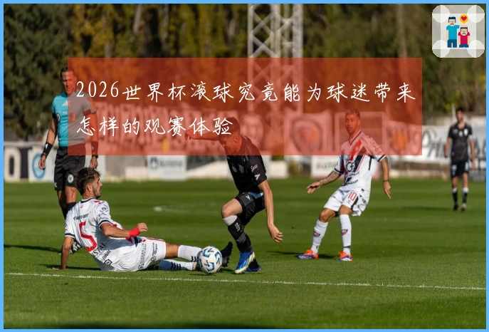 2026世界杯滚球究竟能为球迷带来怎样的观赛体验