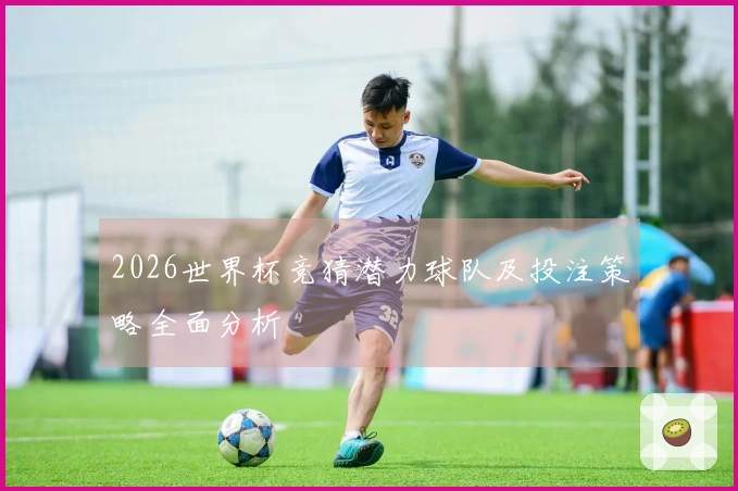 2026世界杯竞猜潜力球队及投注策略全面分析
